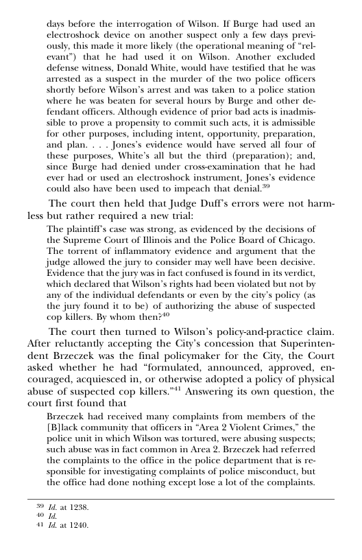 days before the interrogation of Wilson. If Burge had wsed an electroshock device on another suspect only a few days previ- ously, this made it more likely (the operational meaning of “rel- evant’) that he had used it on Wilson. Another excluded defense witness, Donald White, would have testified that he was arrested as a suspect in the murder of the two police officers shortly before Wilson’s arrest and was taken to a police station where he was beaten for several hours by Burge and other de- fendant officers. Although evidence of prior bad acts is inadmis- sible to prove a propensity o commit such acts, it is admissible for other purposes, including intent, opportunity, preparation, and plan. . . . Jones’s evidence would have served all four of these purposes. White’s all but the third (preparation); and, since Burge had denied under crosvexamination that he had ever had or used an electroshock instrument, Jones’s evidence could also have been used to impeach that denial.” The court then held that Judge DufT’s errors were not harm- less but rather required a new trial The plaintiffs case was strong, as evidenced by the dec the Supreme Court of Hllinois and the Police Board of Chicago. The torrent of inflammatory evidence and argument that the judge allowed the jury to consider may well have been decisive. Evidence that the jury was in fact confused is found in its verdict, which declared that Wilson’s rights had been violated but not by any of the individual defendants or even by the city’s policy (as the jury found it to be) of authorizing the abuse of suspected cop killers. By whom then3* The court then turned to Wilson’s policy-and-practice claim Alfter reluctantly accepting the City’s concession that Superinten- dent Brzeczek was the final policymaker for the City, the Court asked whether he had “formulated, announced, approved, en- couraged, acquiesced in, or otherwise adopted a policy of physical abuse of suspected cop killers.™! Answering its own question, the court first found that Brreczek had received many complaints from members of the [Black community that officers in “Area 2 Violent Crimes,” the police unit in which Wilson was tortured, were abusing suspects; such abuse was in fact common in Area 2. Brzeczek had referred the complaints to the office in the police department that is re- sponsible for investigating complaints of police misconduct, but the office had done nothing except lose a lot of the complaints. 14 a0 1235, 0 10 24 1240,